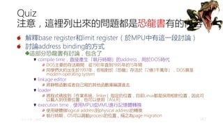 創作共用-姓名 標示-非商業性-相同方式分享
CC-BY-NC-SA
中正大學 – 羅習五 147
Quiz
注意，這裡列出來的問題都是恐龍書有的內容
解釋base register和limit register（於MPU中有這一段討論）
討論address binding的方式
這部分恐龍書有討論，包含了
compile time，直接產生「執行時期」的address，用於DOS時代
DOS主要的存活期間：從1981年直到1995年的15年間
同學們大約出生於1997年，但相對於「恐龍」存活於「2億3千萬年」，DOS算是
modern operating system
linkage editor
將靜態函數或者自己寫的其他函數庫編譯進去
loader
將程式碼放到「作業系統、linker」指定的位置，目前Linux都是採用相對位置，因此可
以載入到任意位置，也可以使用「ASLR」
execution time，使用MPU或MMU進行記憶體轉換
使用硬體做logical address到physical address的轉換
執行時期，OS可以調動process的位置，稱之為page migration
 