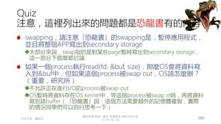 創作共用-姓名 標示-非商業性-相同方式分享
CC-BY-NC-SA
中正大學 – 羅習五 149
Quiz
注意，這裡列出來的問題都是恐龍書有的內容
swapping，請注意「恐龍書」的swapping是，暫停應用程式，
並且將整個APP寫出到secondary storage
大部分來說，swap指的是對某些page暫時寫出到secondary storage，
這一部分下個章節討論
如果一個process執行read(fd, &buf, size)，那麼OS會將資料寫
入到&buf中，但如果這個process被swap out，OS該怎麼辦？
（重要，研究所）
不允許正在進行I/O的process被swap out
OS暫時將資料存在OS kernel中，等這個process被swap in時，再將資料
寫到該buffer（「恐龍書」說：這個方法需要額外的記憶體複製，實際
的情況同學們可以自行思考一下）
 