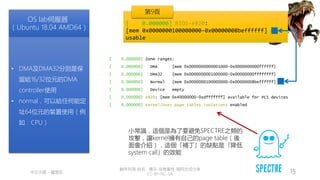 創作共用-姓名 標示-非商業性-相同方式分享
CC-BY-NC-SA
中正大學 – 羅習五 15
[ 0.000000] Zone ranges:
[ 0.000000] DMA [mem 0x0000000000001000-0x0000000000ffffff]
[ 0.000000] DMA32 [mem 0x0000000001000000-0x00000000ffffffff]
[ 0.000000] Normal [mem 0x0000000100000000-0x00000008beffffff]
[ 0.000000] Device empty
[ 0.000000] e820: [mem 0x40000000-0xdfffffff] available for PCI devices
[ 0.000000] Kernel/User page tables isolation: enabled
OS lab伺服器
（Ubuntu 18.04 AMD64）
• DMA及DMA32分別是保
留給16/32位元的DMA
controller使用
• normal，可以給任何能定
址64位元的裝置使用（例
如：CPU）
小常識，這個是為了要避免SPECTRE之類的
攻擊，讓kernel擁有自己的page table（後
面會介紹），這個「補丁」的缺點是「降低
system call」的效能
[ 0.000000] BIOS-e820:
[mem 0x0000000100000000-0x00000008beffffff]
usable
第9頁
 