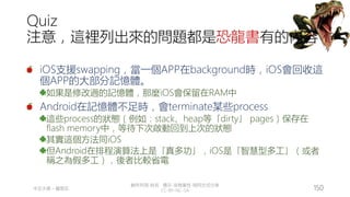 創作共用-姓名 標示-非商業性-相同方式分享
CC-BY-NC-SA
中正大學 – 羅習五 150
Quiz
注意，這裡列出來的問題都是恐龍書有的內容
iOS支援swapping，當一個APP在background時，iOS會回收這
個APP的大部分記憶體。
如果是修改過的記憶體，那麼iOS會保留在RAM中
Android在記憶體不足時，會terminate某些process
這些process的狀態（例如：stack、heap等「dirty」 pages）保存在
flash memory中，等待下次啟動回到上次的狀態
其實這個方法同iOS
但Android在排程演算法上是「真多功」，iOS是「智慧型多工」（或者
稱之為假多工），後者比較省電
 