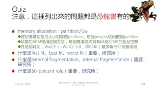 創作共用-姓名 標示-非商業性-相同方式分享
CC-BY-NC-SA
中正大學 – 羅習五 151
Quiz
注意，這裡列出來的問題都是恐龍書有的內容
memory allocation：partition方法
將記憶體切割成大小相等的partition，每個process佔用數個partition
早期的ARM使用這個方法，每個應用程式具有64個32MB的位址空間
在這個時期，WinCE（~WinCE 5.0，2004年）最多執行32個應用程
什麼是first fit、best fit、worst fit（重要，研究所）
什麼是external fragmentation、internal fragmentation（重要，
研究所）
什麼是50-percent rule（重要，研究所）
 