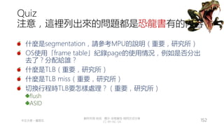 創作共用-姓名 標示-非商業性-相同方式分享
CC-BY-NC-SA
中正大學 – 羅習五 152
Quiz
注意，這裡列出來的問題都是恐龍書有的內容
什麼是segmentation，請參考MPU的說明（重要，研究所）
OS使用「frame table」紀錄page的使用情況，例如是否分出
去了？分配給誰？
什麼是TLB（重要，研究所）
什麼是TLB miss（重要，研究所）
切換行程時TLB要怎樣處理？（重要，研究所）
flush
ASID
 
