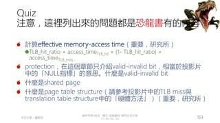 創作共用-姓名 標示-非商業性-相同方式分享
CC-BY-NC-SA
中正大學 – 羅習五 153
Quiz
注意，這裡列出來的問題都是恐龍書有的內容
計算effective memory-access time（重要，研究所）
TLB_hit_ratio × access_timeTLB_hit + (1- TLB_hit_ratio) ×
access_timeTLB_miss
protection，在這個章節只介紹valid-invalid bit，相當於投影片
中的「NULL指標」的意思。什麼是valid-invalid bit
什麼是shared page
什麼是page table structure（請參考投影片中的TLB miss與
translation table structure中的「硬體方法」）（重要，研究所）
 