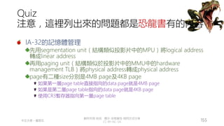 創作共用-姓名 標示-非商業性-相同方式分享
CC-BY-NC-SA
中正大學 – 羅習五 155
Quiz
注意，這裡列出來的問題都是恐龍書有的內容
IA-32的記憶體管理
先用segmentation unit（結構類似投影片中的MPU）將logical address
轉成linear address
再用paging unit（結構類似於投影片中的MMU中的hardware
management TLB）將physical address轉成physical address
page有二種size分別是4MB page及4KB page
如果第一層page table直接指向的data page就是4MB page
如果是第二層page table指向的data page就是4KB page
使用CR3暫存器指向第一層page table
 