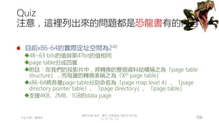 創作共用-姓名 標示-非商業性-相同方式分享
CC-BY-NC-SA
中正大學 – 羅習五 156
Quiz
注意，這裡列出來的問題都是恐龍書有的內容
目前x86-64的實際定址空間為248
48~63 bits的值與第47bit的值相同
page table分成四層
附註：在我們的投影片中，將轉換的整個資料結構稱之為「page table
structure」，而每層的轉換表稱之為「Xth page table」
x86-64將各層page table分別命名為「page map level 4」、「page
directory pointer table」、「page directory」、「page table」
支援4KB、2MB、1GB的data page
 