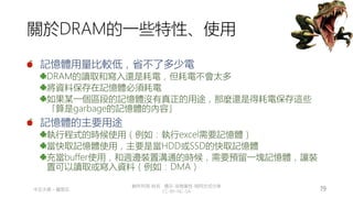創作共用-姓名 標示-非商業性-相同方式分享
CC-BY-NC-SA
中正大學 – 羅習五 19
關於DRAM的一些特性、使用
記憶體用量比較低，省不了多少電
DRAM的讀取和寫入還是耗電，但耗電不會太多
將資料保存在記憶體必須耗電
如果某一個區段的記憶體沒有真正的用途，那麼還是得耗電保存這些
「算是garbage的記憶體的內容」
記憶體的主要用途
執行程式的時候使用（例如：執行excel需要記憶體）
當快取記憶體使用，主要是當HDD或SSD的快取記憶體
充當buffer使用，和週邊裝置溝通的時候，需要預留一塊記憶體，讓裝
置可以讀取或寫入資料（例如：DMA）
 