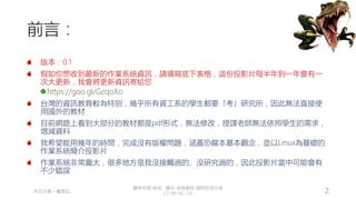 創作共用-姓名 標示-非商業性-相同方式分享
CC-BY-NC-SA
中正大學 – 羅習五 2
前言：
版本：0.1
假如你想收到最新的作業系統資訊，請填寫底下表格，這份投影片每半年到一年會有一
次大更新，我會將更新資訊寄給您
https://goo.gl/GzqoXo
台灣的資訊教育較為特別，幾乎所有資工系的學生都要「考」研究所，因此無法直接使
用國外的教材
目前網路上看到大部分的教材都是pdf形式，無法修改，授課老師無法依照學生的需求，
增減資料
我希望能用幾年的時間，完成沒有版權問題，涵蓋恐龍本基本觀念，並以Linux為基礎的
作業系統簡介投影片
作業系統非常龐大，很多地方是我沒接觸過的、沒研究過的，因此投影片當中可能會有
不少錯誤
 