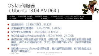 創作共用-姓名 標示-非商業性-相同方式分享
CC-BY-NC-SA
中正大學 – 羅習五 20
OS lab伺服器
（Ubuntu 18.04 AMD64）
記憶體共有：32,826,708KB，31.3GB
沒有用到的記憶體有： 7,115,052KB，6.785GB
使用中的記憶體有： 470,464KB，0.449GB
被OS拿去當buffer或cache的有：25,241,192KB，24.07GB
由於記憶以不管使用或者不使用，都是耗電，因此OS會盡可能的將記憶體
用完，以OS Lab伺服器而言，大部分的記憶體作為cache，因此I/O效能變
得更好
類似像memory cleaner這樣的軟體，雖然會釋放記憶體，但可能會造成之
後的I/O效能變低。
KiB Mem : 32826708 total, 7115052 free, 470464 used, 25241192 buff/cache
KiB Swap: 0 total, 0 free, 0 used. 31724376 avail Mem
 