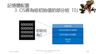 創作共用-姓名 標示-非商業性-相同方式分享
CC-BY-NC-SA
中正大學 – 羅習五 24
記憶體配置
3. OS將為給初始值的部分給「0」
堆疊空間
程式碼
（.txt）
給初始值的全域變數
0000000
0000000
0000000
0000000
初始化
為0
未給初始值的全域變數
 