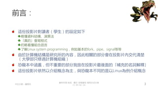 創作共用-姓名 標示-非商業性-相同方式分享
CC-BY-NC-SA
中正大學 – 羅習五 3
前言：
這份投影片對讀者（學生）的設定如下
略懂資料結構、演算法
「真的」會寫程式
約略看懂組合語言
了解Linux system programming，例如基本的fork、pipe、signal等等
由於計算機結構是研究所的內容，因此相關的部分會在投影片內交代清楚
（大學部只修過計算機組織）
恐龍本中涵蓋，但不重要的部分我放在投影片最後面的「補充的名詞解釋」
這份投影片依然以介紹概念為主，與恐龍本不同的是以Linux為例介紹概念
 