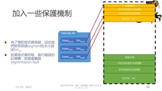創作共用-姓名 標示-非商業性-相同方式分享
CC-BY-NC-SA
中正大學 – 羅習五 46
加入一些保護機制
base reg. file
basecode
basedata
basestack
堆疊空間
程式碼（.txt）
給初始值的全域變數
未給初始值的全域變數
堆疊空間
程式碼（.txt）
給初始值的全域變數
未給初始值的全域變數
為了預防程式碼寫錯，因此我
們依照各個segment的大小設
定limxxx
如果程式碼存取、執行錯誤的
記憶體，那麼會觸發
segmentation fault
limstack
limdata
limcode
 