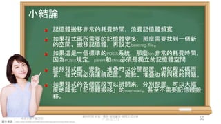 創作共用-姓名 標示-非商業性-相同方式分享
CC-BY-NC-SA
中正大學 – 羅習五 50
圖片來源：https://www.hiclipart.com/free-transparent-background-png-clipart-dwxzu
小結論
記憶體搬移非常的耗費時間，浪費記憶體頻寬
如果程式碼所需要的記憶體變多，那麼需要找到一個新
的空間、搬移記憶體，再設定base reg. file。
如果這是一個標準的POSIX系統，那麼fork非常的耗費時間，
因為POSIX規定，parent和child必須是獨立的記憶體空間
雖然程式碼、變數、堆疊可以分開配置，但就程式碼而
言，程式碼必須連續配置。變數、堆疊也有同樣的問題。
如果程式的各個區段可以拆開來，分別配置，可以大幅
度地降低「記憶體搬移」的overhead。甚至不需要記憶體搬
移。
 