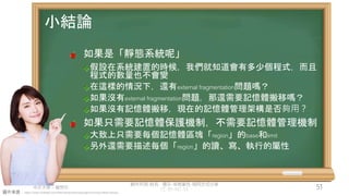 創作共用-姓名 標示-非商業性-相同方式分享
CC-BY-NC-SA
中正大學 – 羅習五 51
圖片來源：https://www.hiclipart.com/free-transparent-background-png-clipart-dwxzu
小結論
如果是「靜態系統呢」
假設在系統建置的時候，我們就知道會有多少個程式，而且
程式的數量也不會變
在這樣的情況下，還有external fragmentation問題嗎？
如果沒有external fragmentation問題，那還需要記憶體搬移嗎？
如果沒有記憶體搬移，現在的記憶體管理架構是否夠用？
如果只需要記憶體保護機制，不需要記憶體管理機制
大致上只需要每個記憶體區塊「region」的base和limit
另外還需要描述每個「region」的讀、寫、執行的屬性
 