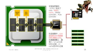 創作共用-姓名 標示-非商業性-相同方式分享
CC-BY-NC-SA
中正大學 – 羅習五 58
DRAM
controller
cache
MMU
core
logical
addr.
phy.
addr.
平常我們買的
「CPU」包含了
core、MMU、
cache、DRAM
controller、PCIe
controller
在這張圖中，core
送出的add.先經過
MMU再到cache。
在真實硬體上，通
常L1、L2 cache在
MMU之前，L3
cache在MMU之後
 