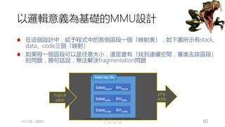創作共用-姓名 標示-非商業性-相同方式分享
CC-BY-NC-SA
中正大學 – 羅習五 60
以邏輯意義為基礎的MMU設計
在這個設計中，給予程式中的各個區段一個「映射表」，如下圖所示有stack、
data、code三個「映射」
如果每一個區段可以是任意大小，還是會有「找到連續空間，塞進去該區段」
的問題，換句話說，無法解決fragmentation問題
MMU
logical
addr.
phy.
addr.
base reg. file
basecode
basedata
basestack limstack
limdata
limcode
 