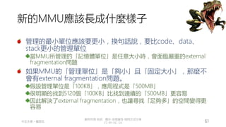 創作共用-姓名 標示-非商業性-相同方式分享
CC-BY-NC-SA
中正大學 – 羅習五 61
新的MMU應該長成什麼樣子
管理的最小單位應該要更小，換句話說，要比code、data、
stack更小的管理單位
當MMU所管理的「記憶體單位」是任意大小時，會面臨嚴重的external
fragmentation問題
如果MMU的「管理單位」是「夠小」且「固定大小」，那麼不
會有external fragmentation問題。
假設管理單位是「100KB」，應用程式是「500MB」
很明顯的找到5120個「100KB」比找到連續的「500MB」更容易
因此解決了external fragmentation，也讓尋找「足夠多」的空間變得更
容易
 