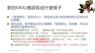 創作共用-姓名 標示-非商業性-相同方式分享
CC-BY-NC-SA
中正大學 – 羅習五 62
新的MMU應該長成什麼樣子
「管理單位」是固定大小，那麼就必須分配給應用程式足夠大的
記憶體。
換句話說。我們會給出的記憶體是「管理單位」的倍數，而且比
應用程式還要來得大。
假設管理單位是「100KB」，應用程式是「500MB又30KB」
那麼我們必須找到5121個「100KB」，分配給該程式為「500MB又100KB」
100KB-30KB = 70KB，在這個例子中，internal fragmentation為70KB
假設程式共分3個不連續的邏輯區段，分別為code、data、stack，那麼
internal fragmentation的期望值為150KB
以這個例子而言， internal fragmentation只佔「150 ÷ 512000= 0.03%」
 