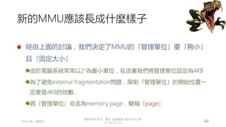 創作共用-姓名 標示-非商業性-相同方式分享
CC-BY-NC-SA
中正大學 – 羅習五 64
新的MMU應該長成什麼樣子
經由上面的討論，我們決定了MMU的「管理單位」要「夠小」
且「固定大小」
由於電腦系統常常以2n為最小單位，在這裏我們將管理單位設定為4KB
為了避免external fragmentation問題，限制「管理單位」的開始位置一
定要是4KB的倍數、
將「管理單位」命名為memory page，簡稱「page」
 