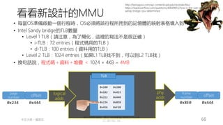 創作共用-姓名 標示-非商業性-相同方式分享
CC-BY-NC-SA
中正大學 – 羅習五 68
MMU
logical
addr.
phy.
addr.
TLB
0x100 0x200
0x102 0x423
0x212 0x440
0x234 0x8E0
0x456 0xFE0
page
number offset
0x234 0x444
• 每當OS準備啟動一個行程時，OS必須將該行程所用到的記憶體的映射表格填入到TLB中
• Intel Sandy bridge的TLB數量
• Level 1 TLB（請注意，為了簡化，這裡的寫法不是很正確）
• i-TLB：72 entries（程式碼用的TLB）
• d-TLB：100 entries（資料用的TLB）
• Level 2 TLB：1024 entries（如果L1 TLB找不到，可以到L2 TLB找）
• 換句話說，程式碼＋資料＋堆疊 ＜ 1024 × 4KB = 4MB
frame
number offset
0x8E0 0x444
http://fastraxpos.com/wp-content/uploads/revslider/bio/
https://stackoverflow.com/questions/40649655/how-is-the-size-of-tlb-in-intels-
sandy-bridge-cpu-determined
看看新設計的MMU
 