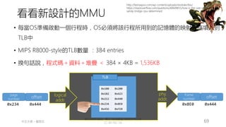 創作共用-姓名 標示-非商業性-相同方式分享
CC-BY-NC-SA
中正大學 – 羅習五 69
MMU
logical
addr.
phy.
addr.
TLB
0x100 0x200
0x102 0x423
0x212 0x440
0x234 0x8E0
0x456 0xFE0
page
number offset
0x234 0x444
• 每當OS準備啟動一個行程時，OS必須將該行程所用到的記憶體的映射表格填入到
TLB中
• MIPS R8000-style的TLB數量 ：384 entries
• 換句話說，程式碼＋資料＋堆疊 ＜ 384 × 4KB = 1,536KB
frame
number offset
0x8E0 0x444
http://fastraxpos.com/wp-content/uploads/revslider/bio/
https://stackoverflow.com/questions/40649655/how-is-the-size-of-tlb-in-intels-
sandy-bridge-cpu-determined
看看新設計的MMU
 