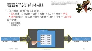 創作共用-姓名 標示-非商業性-相同方式分享
CC-BY-NC-SA
中正大學 – 羅習五 70
MMU
logical
addr.
phy.
addr.
TLB
0x100 0x200
0x102 0x423
0x212 0x440
0x234 0x8E0
0x456 0xFE0
page
number offset
0x234 0x444
• TLB的數量，限制了程式的大小
• x86架構下，程式碼＋資料＋堆疊 ＜ 1024 × 4KB = 4MB
• MIPS架構下，程式碼＋資料＋堆疊 ＜ 384 × 4KB = 1,536KB
• 解決之道
• 增加TLB數量
• 動態載入TLB
frame
number offset
0x8E0 0x444
http://fastraxpos.com/wp-content/uploads/revslider/bio/
https://stackoverflow.com/questions/40649655/how-is-the-size-of-tlb-in-intels-
sandy-bridge-cpu-determined
看看新設計的MMU
 