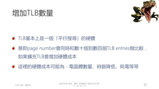 創作共用-姓名 標示-非商業性-相同方式分享
CC-BY-NC-SA
中正大學 – 羅習五 72
增加TLB數量
TLB基本上是一個「平行搜尋」的硬體
意即page number會同時和數十個到數百個TLB entries做比較，
如果擴充TLB會增加硬體成本
這裡的硬體成本可能為：電晶體數量、時脈降低、耗電等等
 