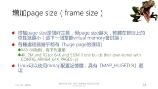 創作共用-姓名 標示-非商業性-相同方式分享
CC-BY-NC-SA
中正大學 – 羅習五 74
增加page size（frame size）
增加page size是個好主意，但page size越大，軟體在管理上的
彈性就越小（這下一個章節virtual memory會討論）
各種處理器幾乎都有「huge page的選項」
X86-64為例，有下列選項
4K, 2M and 1G (or 64K and 512M if one builds their own kernel with
CONFIG_ARM64_64K_PAGES=y)
Linux可以使用mmap配置記憶體，具有「MAP_HUGETLB」選
項
 