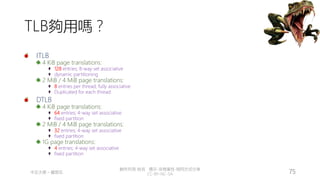 創作共用-姓名 標示-非商業性-相同方式分享
CC-BY-NC-SA
中正大學 – 羅習五 75
TLB夠用嗎？
ITLB
4 KiB page translations:
128 entries; 8-way set associative
dynamic partitioning
2 MiB / 4 MiB page translations:
8 entries per thread; fully associative
Duplicated for each thread
DTLB
4 KiB page translations:
64 entries; 4-way set associative
fixed partition
2 MiB / 4 MiB page translations:
32 entries; 4-way set associative
fixed partition
1G page translations:
4 entries; 4-way set associative
fixed partition
 