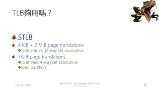 創作共用-姓名 標示-非商業性-相同方式分享
CC-BY-NC-SA
中正大學 – 羅習五 76
TLB夠用嗎？
STLB
4 KiB + 2 MiB page translations:
1536 entries; 12-way set associative.
1 GiB page translations:
16 entries; 4-way set associative
fixed partition
 