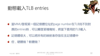 創作共用-姓名 標示-非商業性-相同方式分享
CC-BY-NC-SA
中正大學 – 羅習五 77
動態載入TLB entries
當MMU發現某一個記憶體位址的page number在TLB找不到對
應的entries時，可以觸發某種機制，將當下要用的TLB載入
記憶體很大，可以將所有的映射表存放在主記憶體中
但，硬體做？軟體做？
 