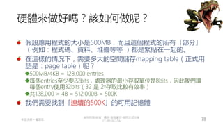 創作共用-姓名 標示-非商業性-相同方式分享
CC-BY-NC-SA
中正大學 – 羅習五 78
硬體來做好嗎？該如何做呢？
假設應用程式的大小是500MB，而且這個程式的所有「部分」
（例如：程式碼、資料、堆疊等等 ）都是緊貼在一起的。
在這樣的情況下，需要多大的空間儲存mapping table（正式用
語是：page table）呢？
500MB/4KB = 128,000 entries
每個entries至少要22bits，處理器的最小存取單位是8bits，因此我們讓
每個entry使用32bits（32 是 2n存取比較有效率）
共128,000 × 4B = 512,000B = 500K
我們需要找到「連續的500K」的可用記憶體
 