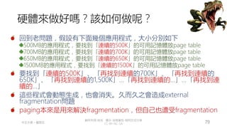 創作共用-姓名 標示-非商業性-相同方式分享
CC-BY-NC-SA
中正大學 – 羅習五 79
硬體來做好嗎？該如何做呢？
回到老問題，假設有下面幾個應用程式，大小分別如下
500MB的應用程式，要找到「連續的500K」的可用記憶體放page table
700MB的應用程式，要找到「連續的700K」的可用記憶體放page table
650MB的應用程式，要找到「連續的650K」的可用記憶體放page table
1500MB的應用程式，要找到「連續的1500K」的可用記憶體放page table
要找到「連續的500K」、「再找到連續的700K」、「再找到連續的
650K」、「再找到連續的1,500K」…「再找到連續的…」…「再找到連
續的…」
這些程式會動態生成，也會消失。久而久之會造成external
fragmentation問題
paging本來是用來解決fragmentation，但自己也遭受fragmentation
 