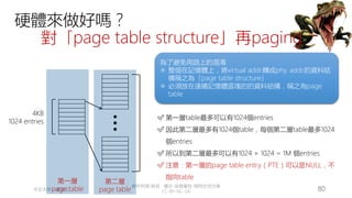 創作共用-姓名 標示-非商業性-相同方式分享
CC-BY-NC-SA
中正大學 – 羅習五 80
4KB
1024 entries
✅ 第一層table最多可以有1024個entries
✅ 因此第二層最多有1024個table，每個第二層table最多1024
個entries
✅ 所以到第二層最多可以有1024 × 1024 = 1M 個entries
✅ 注意：第一層的page table entry（PTE）可以是NULL，不
指向table
第一層
page table
第二層
page table
硬體來做好嗎？
對「page table structure」再paging
為了避免用語上的混淆
✳ 整個在記憶體上，將virtual addr.轉成phy. addr.的資料結
構稱之為「page table structure」
✳ 必須放在連續記憶體區塊的的資料結構，稱之為page
table
 