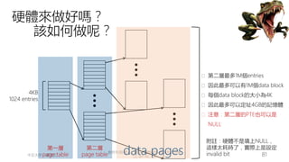 創作共用-姓名 標示-非商業性-相同方式分享
CC-BY-NC-SA
中正大學 – 羅習五 81
硬體來做好嗎？
該如何做呢？
4KB
1024 entries
第一層
page table
第二層
page table data pages
� 第二層最多1M個entries
� 因此最多可以有1M個data block
� 每個data block的大小為4K
� 因此最多可以定址4GB的記憶體
� 注意：第二層的PTE也可以是
NULL
附註：硬體不是填上NULL，
這樣太耗時了，實際上是設定
invalid bit
 