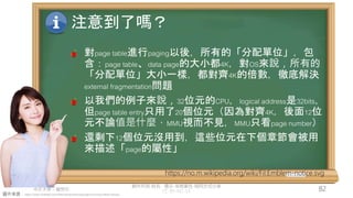 創作共用-姓名 標示-非商業性-相同方式分享
CC-BY-NC-SA
中正大學 – 羅習五 82
圖片來源：https://www.hiclipart.com/free-transparent-background-png-clipart-dwxzu
注意到了嗎？
對page table進行paging以後，所有的「分配單位」，包
含：page table、data page的大小都4K，對OS來說，所有的
「分配單位」大小一樣，都對齊4K的倍數，徹底解決
external fragmentation問題
以我們的例子來說，32位元的CPU，logical address是32bits，
但page table entry只用了20個位元（因為對齊4K，後面12位
元不論值是什麼，MMU視而不見，MMU只看page number）
還剩下12個位元沒用到，這些位元在下個章節會被用
來描述「page的屬性」
https://no.m.wikipedia.org/wiki/Fil:Emblem-notice.svg
 