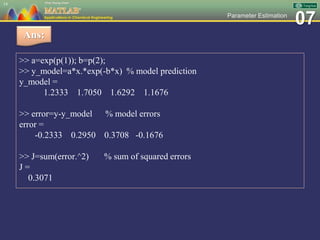 07Parameter Estimation
>> a=exp(p(1)); b=p(2);
>> y_model=a*x.*exp(-b*x) % model prediction
y_model =
1.2333 1.7050 1.6292 1.1676
>> error=y-y_model % model errors
error =
-0.2333 0.2950 0.3708 -0.1676
>> J=sum(error.^2) % sum of squared errors
J =
0.3071
14
Ans:
 