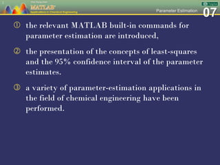 07Parameter Estimation
 the relevant MATLAB built-in commands for
parameter estimation are introduced,
 the presentation of the concepts of least-squares
and the 95% confidence interval of the parameter
estimates.
 a variety of parameter-estimation applications in
the field of chemical engineering have been
performed.
2
 