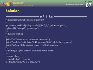 07Parameter Estimation
Solution :
─────────────── ex7_1_3.m ───────────────
% Parameter estimation using lsqcurvefit
%
[p, resnorm, residual] = lsqcurvefit(@fun7_l_3, p0, xdata, ydata);
alpha=p(1); beta=p(2); gamma=p(3);
%
% Results printing
%
fprintf('n The estimated parameter values are:')
fprintf('n alpha=%.4f, beta=%.4f, gamma=%.4 f.', alpha, beta, gamma)
fprintf('n Sum of the squared errors = %.4f.n', resnorm)
%
% Plotting a figure to show the fitness of the model
%
x = sort(xdata);
y_model = fun7_l_3(p, x);
plot(xdata, ydata, '*', x, y_model, '-')
21
 