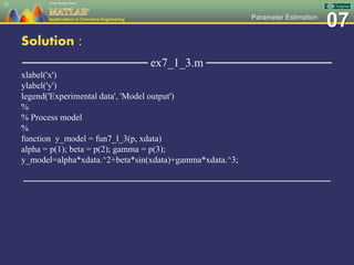 07Parameter Estimation
Solution :
─────────────── ex7_1_3.m ───────────────
xlabel('x')
ylabel('y')
legend('Experimental data', 'Model output')
%
% Process model
%
function y_model = fun7_l_3(p, xdata)
alpha = p(1); beta = p(2); gamma = p(3);
y_model=alpha*xdata.^2+beta*sin(xdata)+gamma*xdata.^3;
─────────────────────────────────────────────────
22
 
