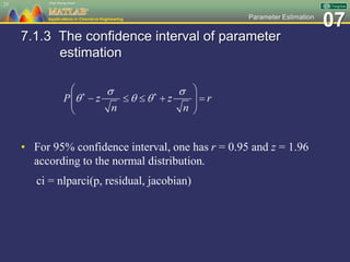 07Parameter Estimation
7.1.3 The confidence interval of parameter
estimation
• For 95% confidence interval, one has r = 0.95 and z = 1.96
according to the normal distribution.
ci = nlparci(p, residual, jacobian)
25
 