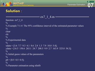 07Parameter Estimation
Solution :
─────────────── ex7_1_4.m ───────────────
function ex7_l_4
%
% Example 7-1-4 The 95% confidence interval of the estimated parameter values
%
clear
clc
%
% Experimental data
%
xdata = [3.6 7.7 9.3 4.1 8.6 2.8 1.3 7.9 10.0 5.4];
ydata = [16.5 150.6 263.1 24.7 208.5 9.9 2.7 163.9 325.0 54.3];
%
% Initial guess values of the parameters
%
p0 = [0.5 0.5 0.5];
%
% Parameter estimation using nlinfit
27
 