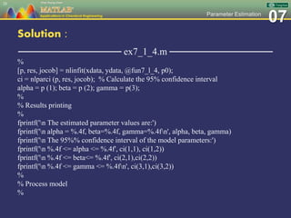 07Parameter Estimation
Solution :
─────────────── ex7_1_4.m ───────────────
%
[p, res, jocob] = nlinfit(xdata, ydata, @fun7_l_4, p0);
ci = nlparci (p, res, jocob); % Calculate the 95% confidence interval
alpha = p (1); beta = p (2); gamma = p(3);
%
% Results printing
%
fprintf('n The estimated parameter values are:')
fprintf('n alpha = %.4f, beta=%.4f, gamma=%.4fn', alpha, beta, gamma)
fprintf('n The 95%% confidence interval of the model parameters:')
fprintf('n %.4f <= alpha <= %.4f', ci(1,1), ci(1,2))
fprintf('n %.4f <= beta<= %.4f', ci(2,1),ci(2,2))
fprintf('n %.4f <= gamma <= %.4fn', ci(3,1),ci(3,2))
%
% Process model
%
28
 