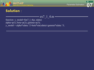 07Parameter Estimation
Solution :
─────────────── ex7_1_4.m ───────────────
function y_model=fun7_l_4(p, xdata)
alpha=p(1); beta=p(2); gamma=p(3);
y_model = alpha*xdata.^2+beta*sin(xdata)+gamma*xdata.^3;
─────────────────────────────────────────────────
29
 