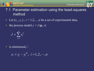 07Parameter Estimation
7.1 Parameter estimation using the least-squares
method
• Let (xi , yi ) , i = 1,2,…,n be a set of experimental data,
• the process model y = f (p, x)
• is minimized,
3
 