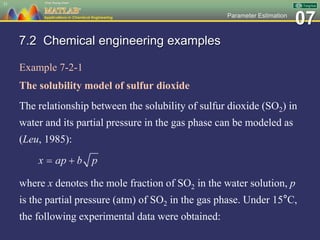 07Parameter Estimation
7.2 Chemical engineering examples
Example 7-2-1
The solubility model of sulfur dioxide
The relationship between the solubility of sulfur dioxide (SO2) in
water and its partial pressure in the gas phase can be modeled as
(Leu, 1985):
where x denotes the mole fraction of SO2 in the water solution, p
is the partial pressure (atm) of SO2 in the gas phase. Under 15°C,
the following experimental data were obtained:
31
 