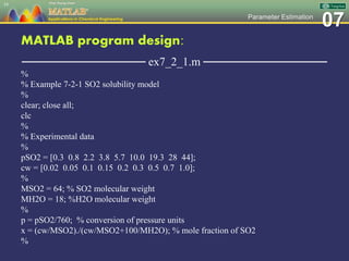 07Parameter Estimation
MATLAB program design:
─────────────── ex7_2_1.m ───────────────
%
% Example 7-2-1 SO2 solubility model
%
clear; close all;
clc
%
% Experimental data
%
pSO2 = [0.3 0.8 2.2 3.8 5.7 10.0 19.3 28 44];
cw = [0.02 0.05 0.1 0.15 0.2 0.3 0.5 0.7 1.0];
%
MSO2 = 64; % SO2 molecular weight
MH2O = 18; %H2O molecular weight
%
p = pSO2/760; % conversion of pressure units
x = (cw/MSO2)./(cw/MSO2+100/MH2O); % mole fraction of SO2
%
34
 