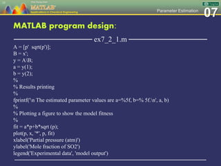 07Parameter Estimation
MATLAB program design:
─────────────── ex7_2_1.m ───────────────
A = [p' sqrt(p')];
B = x';
y = AB;
a = y(1);
b = y(2);
%
% Results printing
%
fprintf('n The estimated parameter values are a=%5f, b=% 5f.n', a, b)
%
% Plotting a figure to show the model fitness
%
fit = a*p+b*sqrt (p);
plot(p, x, '*', p, fit)
xlabel('Partial pressure (atm)')
ylabel('Mole fraction of SO2')
legend('Experimental data', 'model output')
─────────────────────────────────────────────────
35
 