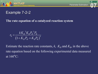 07Parameter Estimation
Example 7-2-2
The rate equation of a catalyzed reaction system
Estimate the reaction rate constants, k, KH and KB, in the above
rate equation based on the following experimental data measured
at 160°C:
37
 