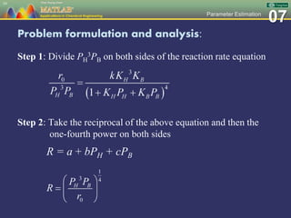 07Parameter Estimation
Problem formulation and analysis:
Step 1: Divide PH
3PB on both sides of the reaction rate equation
Step 2: Take the reciprocal of the above equation and then the
one-fourth power on both sides
R = a + bPH + cPB
39
 