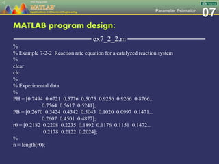 07Parameter Estimation
MATLAB program design:
─────────────── ex7_2_2.m ───────────────
%
% Example 7-2-2 Reaction rate equation for a catalyzed reaction system
%
clear
clc
%
% Experimental data
%
PH = [0.7494 0.6721 0.5776 0.5075 0.9256 0.9266 0.8766...
0.7564 0.5617 0.5241];
PB = [0.2670 0.3424 0.4342 0.5043 0.1020 0.0997 0.1471...
0.2607 0.4501 0.4877];
r0 = [0.2182 0.2208 0.2235 0.1892 0.1176 0.1151 0.1472...
0.2178 0.2122 0.2024];
%
n = length(r0);
42
 